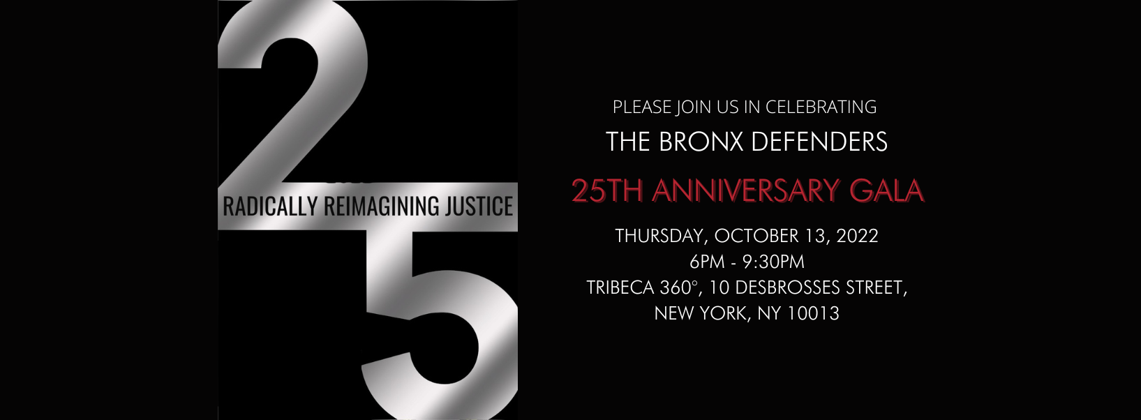 Please join us in celebrating The Bronx Defenders 25th Anniversary Gala; Thursday, October 13, 2022 6 to 9:30PM; Tribeca 360, 10 Desbrosses Street, New York, New York 10013