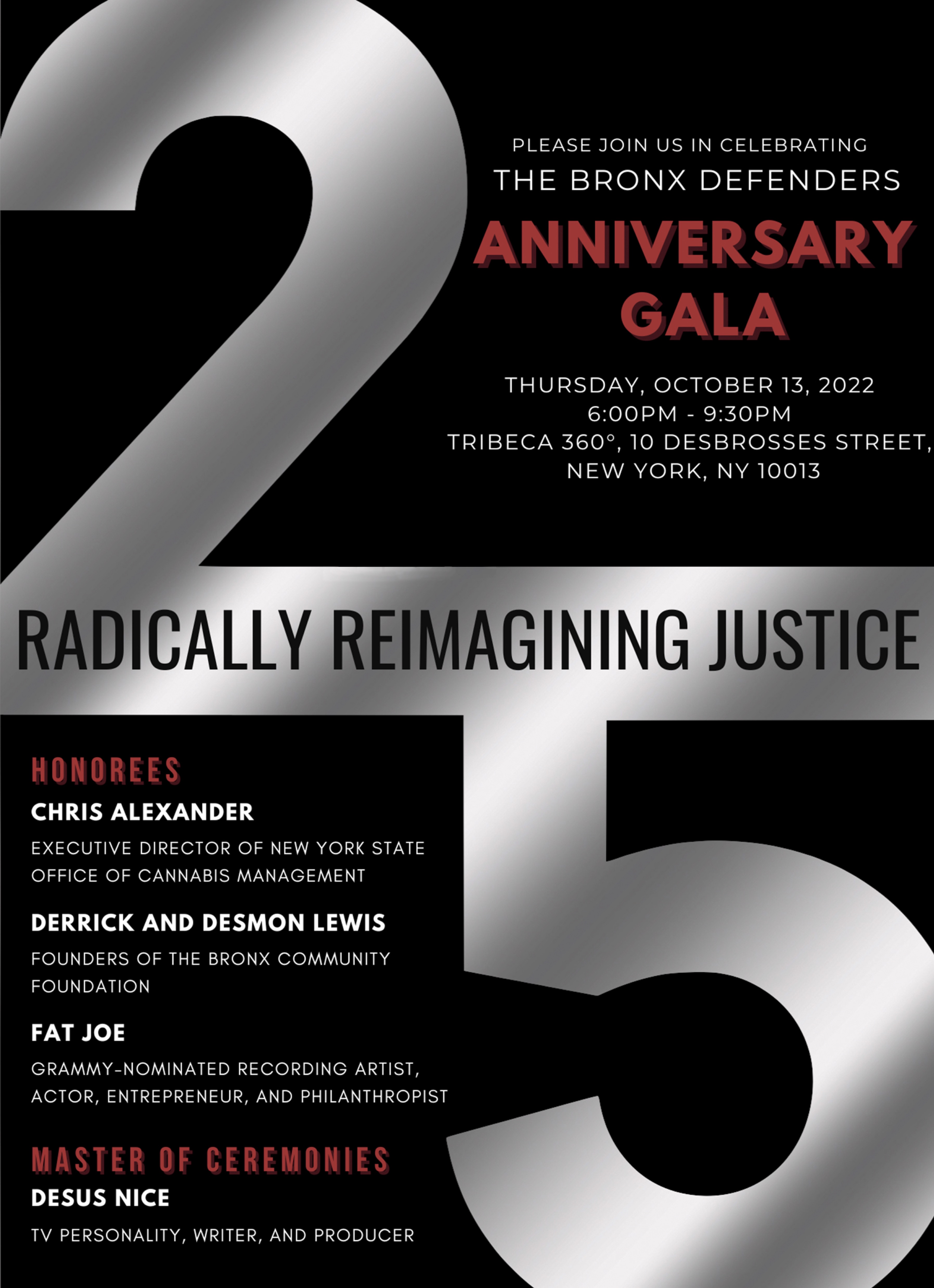 Please join us in celebrating The Bronx Defenders 25th Anniversary Gala; Thursday, October 13, 2022 6 to 9:30PM; Tribeca 360, 10 Desbrosses Street, New York, New York 10013; Honorees: Chris Alexander, Executive Director of New York State Office of Cannabis Management; Derrick and Desmon Lewis, Founders of The Bronx Community Foundation; and Fat Joe, Grammy-nominated Recording Artist, Actor, Entrepreneur and Philanthropist; Master of Ceremonies: Desus Nice, TV Personality, Writer, and Producer